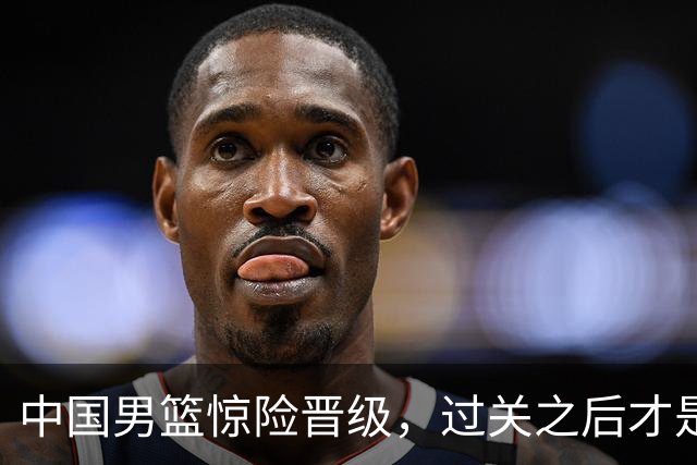 中国男篮惊险晋级，过关之后才是真正考验