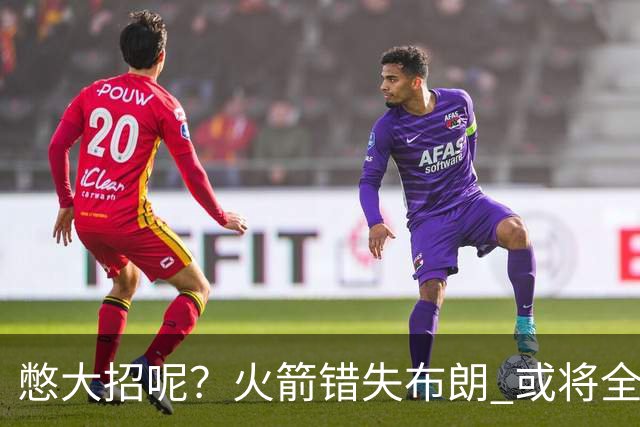 憋大招呢？火箭错失布朗 或将全力追逐欧文